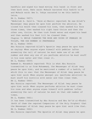 handfuls and wiped his head moving (his hand) in front and
then back once. Bahz said: Wuhaib narrated this hadith to me
and Wuhaib said: Amr b. Yahya narrated to me this hadith
twice.
Bk 2, Number 0457:
'Abdullah b. Zaid b. 'Asim al−Mazini reported: He saw Allah's
Messenger (may peace be upon him) perform the ablution. He
rinsed his mouth then cleaned his nose, then washed his face
three times, then washed his right hand thrice and then the
other one, thrice. He then took fresh water and wiped his head
and then washed his feet till he cleaned them.
Chapter 5: WHILE CLEANING THE NOSE AND USING OF PEBBLES IN
TOILET, THE ODD NUMBER IS PREFERABLE
Bk 2, Number 0458:
Abu Huraira reported Allah's Apostle (may peace be upon him)
as saying: When anyone wipes himself with pebbles (after
answering the call of nature) he must make use of an odd
number and when any one of you performs ablution he must snuff
in his nose water and then clean it.
Bk 2, Number 0459:
Hammam b. Munabbih reported: This is what Abu Huraira
transmitted to us from Muhammad, the Messenger of Allah (may
peace be upon him), and he mentioned a number of a hadith, of
which this is one: that the Messenger of Allah (may peace be
upon him) said: When anyone amongst you (performs ablution) he
must snuff his nostrils with water and then clean them.
Bk 2, Number 0460:
Abu Huraira reported: The Messenger of Allah (way peace he
upon him) said: When anyone performs ablution he must clean
his nose and when anyone wipes himself with pebbles (after
answering the call of nature) he must do that odd number of
times.
Bk 2, Number 0461:
It has been transmitted by Abu Huraira and Abu Sa'id al−Khudri
(both of them the reputed Companions of the Holy Prophet) that
the Messenger of Allah (may peace be upon him) said like that.
Bk 2, Number 0462:
Abu Huraira reported: The Apostle of Allah (may peace be upon
 