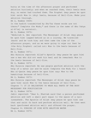 hurry at the time of the afternoon prayer and performed
ablution hurriedly; and when we reached them, their heels were
dry, no water had touched them. The Prophet (may peace be upon
him) said: Woe to (dry) heels, because of Hell−fire. Make your
ablution thorough.
Bk 2, Number 0469:
In the hadith transmitted by Shu'ba these words are not
there:" Complete the Wudu," and there is the name of Abu Yahya
al−A'raj (a narrator).
Bk 2, Number 0470:
'Abdullah b. Amr reported: The Messenger of Allah (may peace
be upon him) lagged behind us on a journey. We travelled
(back) and be took him; and then came the time of the
afternoon prayer, and as we were going to wipe our feet he
(the Holy Prophet) called out: Woe to the heels because of
Hell−fire.
Bk 2, Number 0471:
Abu Huraira reported: Allah's Apostle (may peace be upon him)
saw a man who did not wash his heel and he remarked: Woe to
the heels because of hell−fire.
Bk 2, Number 0472:
Abu Huraira reported: He saw people perform ablution with the
help of a water jar and he said: Complete the Wudu for i heard
Abu al−Qasim (may peace be upon him) say: Woe to the
hamstrings because of hell−fire.
Bk 2, Number 0473:
Abu Huraira reported: The Messenger of Allah (may peace be
upon him) said: Woe to the heels because of hell−fire.
Chapter 7: IT IS OBLIGATORY TO WASH ALL PARTS OF THE BODY
NECESSARY FOR PURIFICATION
Bk 2, Number 0474:
Jabir reported: 'Umar b. Khattab said that a person performed
ablution and left a small part equal to the space of a nail
(unwashed). The Apostle of Allah (may peace be upon him) saw
that and said: Go back and perform ablution well. He then went
back (performed ablution well) and offered the prayer.
Chapter 8: PURGING OF SINS WITH ABLUTION WATER
Bk 2, Number 0475:
 