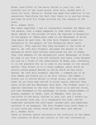 Khums (one−fifth) of the booty fallen to your lot, and I
prohibit you to use round gourd, wine jars, wooden pots or
skins for wine. Khalaf b. Hisham has made this addition in his
narration: Testifying the fact that there is no god but Allah,
and then he with his finger pointed out the oneness of the
Lord.
Bk 1, Number 0023:
Abu Jamra reported: I was an interpreter between Ibn Abbas and
the people, that a woman happened to come there and asked
about nabidh or the pitcher of wine. He replied: A delegation
of the people of 'Abdul−Qais came to the Messenger of Allah
(may peace be upon him). He (the Holy Prophet) asked the
delegation or the people (of the delegation about their
identity). They replied that they belonged to the tribe of
Rabi'a. He (the Holy Prophet) welcomed the people or the
delegation which were neither humiliated nor put to shame.
They (the members of the delegation) said: Messenger of Allah,
we come to you from a far−off distance and there lives between
you and us a tribe of the unbelievers of Mudar and, therefore,
it is not possible for us to come to you except in the sacred
months. Thus direct us to a clear command, about which we
should inform people beside us and by which we may enter
heaven. He (the Holy Prophet) replied: I command you to do
four deeds and forbid you to do four (acts), and added: I
direct you to affirm belief in Allah alone, and then asked
them: Do you know what belief in Allah really implies? They
said: Allah and His Messenger know best. The Prophet said: It
implies testimony to the fact that there is no god but Allah,
and that Muhammad is the messenger of Allah, establishment of
prayer, payment of Zakat, fast of Ramadan, that you pay
one−fifth of the booty (fallen to your lot) and I forbid you
to use gourd, wine jar, or a receptacle for wine. Shu'ba
sometimes narrated the word naqir (wooden pot) and sometimes
narrated it as muqayyar. The Holy Prophet also said: Keep it
in your mind and inform those who have been left behind.
Bk 1, Number 0024:
There is another hadith narrated on the authority of Ibn Abbas
(the contents of which are similar to the one) narrated by
 