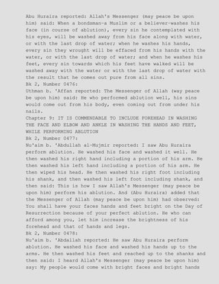 Abu Huraira reported: Allah's Messenger (may peace be upon
him) said: When a bondsman−a Muslim or a believer−washes his
face (in course of ablution), every sin he contemplated with
his eyes, will be washed away from his face along with water,
or with the last drop of water; when he washes his hands,
every sin they wrought will be effaced from his hands with the
water, or with the last drop of water; and when he washes his
feet, every sin towards which his feet have walked will be
washed away with the water or with the last drop of water with
the result that he comes out pure from all sins.
Bk 2, Number 0476:
Uthman b. 'Affan reported: The Messenger of Allah (way peace
be upon him) said: He who performed ablution well, his sins
would come out from his body, even coming out from under his
nails.
Chapter 9: IT IS COMMENDABLE TO INCLUDE FOREHEAD IN WASHING
THE FACE AND ELBOW AND ANKLE IN WASHING THE HANDS AND FEET,
WHILE PERFORMING ABLUTION
Bk 2, Number 0477:
Nu'aim b. 'Abdullah al−Mujmir reported: I saw Abu Huraira
perform ablution. He washed his face and washed it well. He
then washed his right hand including a portion of his arm. He
then washed his left hand including a portion of his arm. He
then wiped his head. He then washed his right foot including
his shank, and then washed his left foot including shank, and
then said: This is how I saw Allah's Messenger (may peace be
upon him) perform his ablution. And (Abu Huraira) added that
the Messenger of Allah (may peace be upon him) had observed:
You shall have your faces hands and feet bright on the Day of
Resurrection because of your perfect ablution. He who can
afford among you, let him increase the brightness of his
forehead and that of hands and legs.
Bk 2, Number 0478:
Nu'aim b. 'Abdallah reported: He saw Abu Huraira perform
ablution. He washed his face and washed his hands up to the
arms. He then washed his feet and reached up to the shanks and
then said: I heard Allah's Messenger (may peace be upon him)
say: My people would come with bright faces and bright hands
 