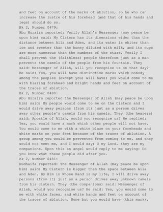 and feet on account of the marks of ablution, so he who can
increase the lustre of his forehead (and that of his hands and
legs) should do so.
Bk 2, Number 0479:
Abu Huraira reported: Verily Allah's Messenger (may peace be
upon him) said: My Cistern has its dimensions wider than the
distance between Aila and Aden, and its water is whiter than
ice and sweeter than the honey diluted with milk, and its cups
are more numerous than the numbers of the stars. Verily I
shall prevent the (faithless) people therefrom just as a man
prevents the camels of the people from his fountain. They
said: Messenger of Allah, will you recognise us on that day?
He said: Yes, you will have distinctive marks which nobody
among the peoples (except you) will have; you would come to me
with blazing forehead and bright hands and feet on account of
the traces of ablution.
Bk 2, Number 0480:
Abu Huraira reported the Messenger of Allah (may peace be upon
him) said: My people would come to me on the Cistern and I
would drive away persons (from it) just as a person drives
away other people's camels from his camels. They (the hearers)
said: Apostle of Allah, would you recognize us? He replied:
Yea, you would have a mark which other people will not have.
You would come to me with a white blaze on your foreheads and
white marks on your feet because of the traces of ablution. A
group among you would be prevented from coming to me, and they
would not meet me, and I would say: O my Lord, they are my
companions. Upon this an angel would reply to me saying: Do
you know what these people did after you.
Bk 2, Number 0481:
Hudhaifa reported: The Messenger of Allah (may peace be upon
him) said: My Cistern is bigger than the space between Aila
and Aden. By Him in Whose Hand is my life, I will drive away
persons (from it) just as a person drives away unknown camels
from his cistern. They (the companions) said: Messenger of
Allab, would you recognise us? He said: Yes, you would come to
me with white faces, and white hands and feet on account of
the traces of ablution. None but you would have (this mark).
 
