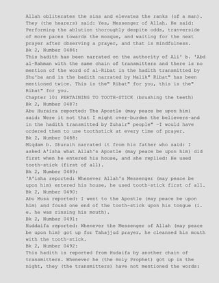 Allah obliterates the sins and elevates the ranks (of a man).
They (the hearers) said: Yes, Messenger of Allah. He said:
Performing the ablution thoroughly despite odds, tranverside
of more paces towards the mosque, and waiting for the next
prayer after observing a prayer, and that is mindfulness.
Bk 2, Number 0486:
This hadith has been narrated on the authority of Ali' b. 'Abd
al−Rahman with the same chain of transmitters and there is no
mention of the word of al−Ribat in the hadith transmitted by
Shu'ba and in the badith narrated by Malik" Ribat" has been
mentioned twice. This is the" Ribat" for you, this is the"
Ribat" for you.
Chapter 10: PERTAINING TO TOOTH−STICK (brushing the teeth)
Bk 2, Number 0487:
Abu Huraira reported: The Apostle (may peace be upon him)
said: Were it not that I might over−burden the believers−and
in the hadith transmitted by Zuhair" people" −I would have
ordered them to use toothstick at every time of prayer.
Bk 2, Number 0488:
Miqdam b. Shuraih narrated it from his father who said: I
asked A'isha what Allah's Apostle (may peace be upon him) did
first when he entered his house, and she replied: He used
tooth−stick (first of all).
Bk 2, Number 0489:
'A'isha reported: Whenever Allah's Messenger (may peace be
upon him) entered his house, he used tooth−stick first of all.
Bk 2, Number 0490:
Abu Musa reported: I went to the Apostle (may peace be upon
him) and found one end of the tooth−stick upon his tongue (i.
e. he was rinsing his mouth).
Bk 2, Number 0491:
Huddaifa reported: Whenever the Messenger of Allah (may peace
be upon him) got up for Tahajjud prayer, he cleansed his mouth
with the tooth−stick.
Bk 2, Number 0492:
This hadith is reported from Hudaifa by another chain of
transmitters. Whenever he (the Holy Prophet) got up in the
night, they (the transmitters) have not mentioned the words:
 