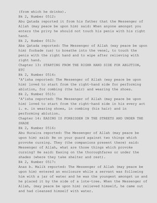 (from which he drinks).
Bk 2, Number 0512:
Abu Qatada reported it from his father that the Messenger of
Allah (may peace be upon him) said: When anyone amongst you
enters the privy he should not touch his penis with his right
hand.
Bk 2, Number 0513:
Aba Qatada reported: The Messenger of Allah (way peace be upon
him) forbade (us) to breathe into the venel, to touch the
penis with the right hand and to wipe after relieving with
right hand.
Chapter 13: STARTING FROM THE RIGHR HAND SIDE FOR ABLUTION,
ETC
Bk 2, Number 0514:
'A'isha reported: The Messenger of Allah (way peace be upon
him) loved to start from the right−hand side for performing
ablution, for combing (the hair) and wearing the shoes.
Bk 2, Number 0515:
'A'isha reported: The Messenger of Allah (may peace be upon
him) loved to start from the right−hand side in his every act
i. e. in wearing shoes, in combing (his hair) and in
performing ablution.
Chapter 14: EASING IS FORBIDDEN IN THE STREETS AND UNDER THE
SHADE
Bk 2, Number 0516:
Abu Huraira reported: The Messenger of Allah (may peace be
upon him) said: Be on your guard against two things which
provoke cursing. They (the companions present there) said:
Messenger of Allah, what are those things which provoke
cursing? He said: Easing on the thoroughfares or under the
shades (where they take shelter and rest).
Bk 2, Number 0517:
Anas b. Malik reported: The Messenger of Allah (may peace be
upon him) entered an enclosure while a servant was following
him with a jar of water and he was the youngest amongst us and
he placed it by the side of a lote−tree. When the Messenger of
Allah, (may peace be upon him) relieved himself, he came out
and had cleansed himself with water.
 