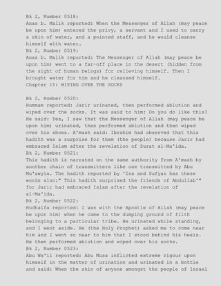 Bk 2, Number 0518:
Anas b. Malik reported: When the Messenger of Allah (may peace
be upon him) entered the privy, a servant and I used to carry
a skin of water, and a pointed staff, and he would cleanse
himself with water.
Bk 2, Number 0519:
Anas b. Malik reported: The Messenger of Allah (may peace be
upon him) went to a far−off place in the desert (hidden from
the sight of human beings) for relieving himself. Then I
brought water for him and he cleansed himself.
Chapter 15: WIPING OVER THE SOCKS
Bk 2, Number 0520:
Hummam reported: Jarir urinated, then performed ablution and
wiped over the socks. It was said to him: Do you do like this?
He said: Yes, I saw that the Messenger of Allah (may peace be
upon him) urinated, then performed ablution and then wiped
over his shoes. A'mash said: Ibrahim had observed that this
hadith was a surprise for them (the people) because Jarir had
embraced Islam after the revelation of Surat al−Ma'ida.
Bk 2, Number 0521:
This hadith is narrated on the same authority from A'mash by
another chain of transmitters like one transmitted by Abu
Mu'awyia. The hadith reported by 'Isa and Sufyan has these
words also:" This hadith surprised the friends of Abdullab'"
for Jarir had embraced Islam after the revelation of
al−Ma'ida.
Bk 2, Number 0522:
Hudhaifa reported: I was with the Apostle of Allah (may peace
be upon him) when he came to the dumping ground of filth
belonging to a particular tribe. He urinated while standing,
and I went aside. He (the Holy Prophet) asked me to come near
him and I went so near to him that I stood behind his heels.
He then performed ablution and wiped over his socks.
Bk 2, Number 0523:
Abu Wa'il reported: Abu Musa inflicted extreme rigour upon
himself in the matter of urination and urinated in a bottle
and said: When the skin of anyone amongst the people of Israel
 