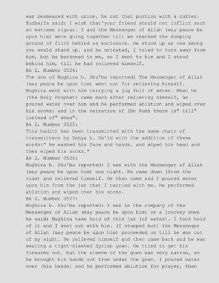was besmeared with urine, he cut that portion with a cutter.
Hudhaifa said: I wish that'your friend should not inflict such
an extreme rigour. I and the Messenger of Allah (may peace be
upon him) were going together till we reached the dumping
ground of filth behind an enclosure. He stood up as one among
you would stand up. and he urinated, I tried to turn away from
him, but he beckoned to me, so I went to him and I stood
behind him, till he had relieved himself.
Bk 2, Number 0524:
The son of Mughira b. Shu'ba reported: The Messenger of Allah
(may peace be upon him) went out for relieving himself.
Mughira went with him carrying a jug full of water. When he
(the Holy Prophet) came back after relieving himself, he
poured water over him and he performed ablution and wiped over
his socks; and in the narration of Ibn Rumh there is" till"
instead of" when".
Bk 2, Number 0525:
This hadith has been transmitted with the same chain of
transmitters by Yahya b. Sa'id with the addition of these
words:" He washed his face and hands, and wiped his head and
then wiped his socks."
Bk 2, Number 0526:
Mughira b. Shu'ba reported: I was with the Messenger of Allah
(may peace be upon him) one night. He came down (from the
ride) and relieved himself. He then came and I poured water
upon him from the jar that I carried with me. He performed
ablution and wiped over his socks.
Bk 2, Number 0527:
Mughira b. Shu'ba reported: I was in the company of the
Messenger of Allah (may peace be upon him) on a journey when
he said: Mughira take hold of this jar (of water). I took hold
of it and I went out with him. (I stopped but) the Messenger
of Allah (may peace be upon him) proceeded on till he was out
of my sight. He relieved himself and then came back and he was
wearing a tight−sleeved Syrian gown. He tried to get his
forearms out. but the sleeve of the gown was very narrow, so
he brought his hands out from under the gown. I poured water
over (his hands) and he performed ablution for prayer, then
 