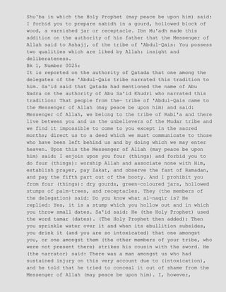 Shu'ba in which the Holy Prophet (may peace be upon him) said:
I forbid you to prepare nabidh in a gourd, hollowed block of
wood, a varnished jar or receptacle. Ibn Mu'adh made this
addition on the authority of his father that the Messenger of
Allah said to Ashajj, of the tribe of 'Abdul−Qais: You possess
two qualities which are liked by Allah: insight and
deliberateness.
Bk 1, Number 0025:
It is reported on the authority of Qatada that one among the
delegates of the 'Abdul−Qais tribe narrated this tradition to
him. Sa'id said that Qatada had mentioned the name of Abu
Nadra on the authority of Abu Sa'id Khudri who narrated this
tradition: That people from the− tribe of 'Abdul−Qais came to
the Messenger of Allah (may peace be upon him) and said:
Messenger of Allah, we belong to the tribe of Rabi'a and there
live between you and us the unbelievers of the Mudar tribe and
we find it impossible to come to you except in the sacred
months; direct us to a deed which we must communicate to those
who have been left behind us and by doing which we may enter
heaven. Upon this the Messenger of Allah (may peace be upon
him) said: I enjoin upon you four (things) and forbid you to
do four (things): worship Allah and associate none with Him,
establish prayer, pay Zakat, and observe the fast of Ramadan,
and pay the fifth part out of the booty. And I prohibit you
from four (things): dry gourds, green−coloured jars, hollowed
stumps of palm−trees, and receptacles. They (the members of
the delegation) said: Do you know what al−naqir is? He
replied: Yes, it is a stump which you hollow out and in which
you throw small dates. Sa'id said: He (the Holy Prophet) used
the word tamar (dates). (The Holy Prophet then added): Then
you sprinkle water over it and when its ebullition subsides,
you drink it (and you are so intoxicated) that one amongst
you, or one amongst them (the other members of your tribe, who
were not present there) strikes his cousin with the sword. He
(the narrator) said: There was a man amongst us who had
sustained injury on this very account due to (intoxication),
and he told that he tried to conceal it out of shame from the
Messenger of Allah (may peace be upon him). I, however,
 