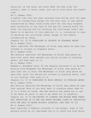 security) of the herd, and said: When the dog licks the
utensil, wash it seven times, and rub it with earth the eighth
time.
Bk 2, Number 0552:
A hadith like this has been narrated from Shu'ba with the same
chain of transmitters except for the fact that in the hadith
transmitted by Yahya those words are:" He (the Holy Prophet)
gave concession in the case of the dog for looking after the
herd, for hunting and for watching the cultivated land," and
there is no mention of this addition (i. e. concession in case
of watching the cultivated lands) except in the hadith
transmitted by Yahya.
Chapter 20: IT IS FORBIDDEN TO URINATE IN STAGNANT WATER
Bk 2, Number 0553:
Jabir reported: The Messenger of Allah (may peace be upon him)
forbade to urinate in stagnant water.
Bk 2, Number 0554:
Abu Huraira reported: the Messenger of Allah (may peace be
upon him) said: None amongst you should urinate in standing
water, and then wash in it.
Bk 2, Number 0555:
Hammam b. Munabbih said: Of the ahadith narrated to us by Abfi
Huraira from Muhammad the Messenger of Allah (may peace be
upon him) one is this: The Messenger or Allah (may peace be
upon him) said: You should not urinate in standing water, that
is not flowing, then wash in it.
Chapter 21: IT IS FORBIDDEN TO WASH ONESELF IN STANDING WATER
Bk 2, Number 0556:
Abu Huraira reported the Messenger of Allah (may peace be upon
him) saying: None of you must wash in standing water when he
is in a state of Junub. And Abu Huraira was asked how it was
to be done; he said: It was to be taken out in handfuls.
Chapter 22: IT IS OBLIGATORY TO CLEANSE THE MOSQUE WHEN THERE
ARE IMPURITIES IN IT AND THE EARTH BECOMES CLEAN OF IMPURITIES
WITH THE HELP OF WATER WITHOUT SCRAPING (THE PART OF IT)
Bk 2, Number 0557:
Anas reported: A Bedouin urinated in the mosque. Some of the
persons stood up (to reprimand him or to check him from doing
 