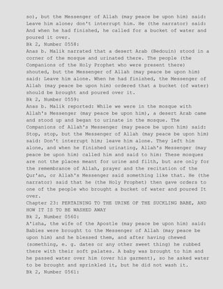 so), but the Messenger of Allah (may peace be upon him) said:
Leave him alone; don't interrupt him. He (the narrator) said:
And when he had finished, he called for a bucket of water and
poured it over.
Bk 2, Number 0558:
Anas b. Malik narrated that a desert Arab (Bedouin) stood in a
corner of the mosque and urinated there. The people (the
Companions of the Holy Prophet who were present there)
shouted, but the Messenger of Allah (may peace be upon him)
said: Leave him alone. When he had finished, the Messenger of
Allah (may peace be upon him) ordered that a bucket (of water)
should be brought and poured over it.
Bk 2, Number 0559:
Anas b. Malik reported: While we were in the mosque with
Allah's Messenger (may peace be upon him), a desert Arab came
and stood up and began to urinate in the mosque. The
Companions of Allah's Messenger (may peace be upon him) said:
Stop, stop, but the Messenger of Allah (may peace be upon him)
said: Don't interrupt him; leave him alone. They left him
alone, and when he finished urinating, Allah's Messenger (may
peace be upon him) called him and said to him: These mosques
are not the places meant for urine and filth, but are only for
the remembrance of Allah, prayer and the recitation of the
Qur'an, or Allah's Messenger said something like that. He (the
narrator) said that he (the Holy Prophet) then gave orders to
one of the people who brought a bucket of water and poured It
over.
Chapter 23: PERTAINING TO THE URINE OF THE SUCKLING BABE, AND
HOW IT IS TO BE WASHED AWAY
Bk 2, Number 0560:
A'isha, the wife of the Apostle (may peace be upon him) said:
Babies were brought to the Messenger of Allah (may peace be
upon him) and he blessed them, and after having chewed
(something, e. g. dates or any other sweet thing) he rubbed
there with their soft palates. A baby was brought to him and
he passed water over him (over his garment), so he asked water
to be brought and sprinkled it, but he did not wash it.
Bk 2, Number 0561:
 