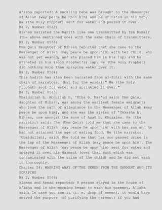 A'isha reported: A suckling babe was brought to the Messenger
of Allah (way peace be upon him) and he urinated in his tap.
He (the Holy Prophet) sent for water and poured it over.
Bk 2, Number 0562:
Hisham narrated the hadith like one transmitted by Ibn Numair
(the above mentioned one) with the same chain of transmitters.
Bk 2, Number 0563:
Umm Qais daughter of Mihsan reported that she came to the
Messenger of Allah (may peace be upon him) with her child. who
was not yet weaned, and she placed him in his lap; and he
urinated in his (Holy Prophet's) lap. He (the Holy Prophet)
did nothing more than spraying water over it.
Bk 2, Number 0564:
This hadith has also been narrated from al−Zuhri with the same
chain of narrators. (but for the words):" He (the Holy
Prophet) sent for water and sprinkled it over."
Bk 2, Number 0565:
Ubaidullah b. Abdullah b. 'Utba b. Mas'ud said: Umm Qais,
daughter of Mihsan, was among the earliest female emigrants
who took the oath of allegiance to the Messenger of Allah (may
peace be upon him), and she was the sister of 'Ukkasha b.
Mihsan, one amongst the sons of Asad b. Khuzaima. He (the
narrator) said: She (Umm Qais) told me that she came to the
Messenger of Allah (may peace he upon him) with her son and he
had not attained the age of eating food. He (the narrator,
'Ubaidullah), said: She told me that her son passed urine in
the lap of the Messenger of Allah (may peace be upon him). The
Messenger of Allah (may peace be upon him) sent for water and
sprayed it over his garment (over that part which was
contaminated with the urine of the child) and he did not wash
it thoroughly.
Chapter 24: WASHING AWAY OF'THE SEMEN FROM THE GARMENT AND ITS
SCRAPING
Bk 2, Number 0566:
Alqama and Aswad reported: A person stayed in the house of
A'isha and in the morning began to wash his garment. A'isha
said: In case you saw it (i. e. drop of semen), it would have
served the purpose (of purifying the garment) if you had
 