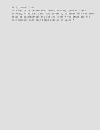 Bk 2, Number 0576:
This hadith is transmitted from A'mash by Abmad b. Yusuf
al−Azdi, Mu'alla b. Asad, Abd al−Wahid, Sulaiman with the same
chain of transmitters but for the words:" The other did not
keep himself safe from being defiled by urine."
 