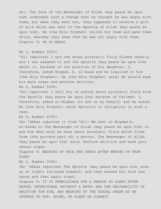 do). The face of the Messenger of Allah (way peace be upon
him) underwent such a change that we thought he was angry with
them, but when they went out, they happened to receive a gift
of milk which was sent to the Apostle of Allah (may peace be
upon him). He (the Holy Prophet) called for them and gave them
drink, whereby they knew that he was not angry with them.
Chapter 3: ON AL−MADHI
Bk 3, Number 0593:
'Ali reported: I was one whose prostatic fluid flowed readily
and I was ashamed to ask the Apostle (may peace be upon him)
about it, because of the position of his daughter. I,
therefore, asked Miqdad. b. al−Asad and he inquired of him
(the Holy Prophet). He (the Holy Prophet) said: He should wash
his male organ and perform ablution.
Bk 3, Number 0594:
'Ali reported: I felt shy of asking about prostatic fluid from
the Apostle (may peace be upon him) because of Fatimah. I,
therefore, asked al−Miqdad (to ask on my behalf) and he asked.
He (the Holy Prophet) said: Ablution is obligatory in such a
case.
Bk 3, Number 0595:
Ibn 'Abbas reported it from 'Ali: We sent al−Miqdad b.
al−Aswad to the Messenger of Allah (may peace be upon him) to
ask him what must be done about prostatic fluid which flows
from (the private part of) a person. The Messenger of Allah
(may peace be upon him) said: Perform ablution and wash your
sexual organ.
Chapter 4: WASHING OF FACE AND HANDS AFTER WAKING UP FROM
SLEEP
Bk 3, Number 0596:
Ibn 'Abbas reported: The Apostle (may peace be upon him) woke
up at night; relieved himself, and then washed his face and
hands and then again slept.
Chapter 5: IT IS PERMISSIBLE FOR A PERSON TO SLEEP AFTER
SEXUAL INTERCOURSE (WITHOUT A BATH) AND THE DESIRABILITY OF
ABLUTION FOR HIM, AND WASHING OF THE SEXUAL ORGAN AS HE
INTENDS TO FAT, DRINK, OR SLEEP OR COHABIT
 