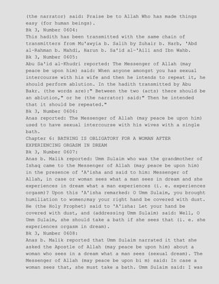 (the narrator) said: Praise be to Allah Who has made things
easy (for human beings).
Bk 3, Number 0604:
This hadith has been transmitted with the same chain of
transmitters from Mu'awyia b. Salih by Zuhair b. Harb, 'Abd
al−Rahman b. Mahdi, Harun b. Sa'id al−'Aili and Ibn Wahb.
Bk 3, Number 0605:
Abu Sa'id al−Khudri reported: The Messenger of Allah (may
peace be upon him) said: When anyone amongst you has sexual
intercourse with his wife and then he intends to repeat it, he
should perform ablution. In the hadith transmitted by Abu
Bakr. (the words are):" Between the two (acts) there should be
an ablution," or he (the narrator) said:" Then he intended
that it should be repeated."
Bk 3, Number 0606:
Anas reported: The Messenger of Allah (may peace be upon him)
used to have sexual intercourse with his wives with a single
bath.
Chapter 6: BATHING IS OBLIGATORY FOR A WOMAN AFTER
EXPERIENCING ORGASM IN DREAM
Bk 3, Number 0607:
Anas b. Malik reported: Umm Sulaim who was the grandmother of
Ishaq came to the Messenger of Allah (may peace be upon him)
in the presence of 'A'isha and said to him: Messenger of
Allah, in case or woman sees what a man sees in dream and she
experiences in dream what a man experiences (i. e. experiences
orgasm)? Upon this 'A'isha remarked: O Umm Sulaim, you brought
humiliation to women;may your right hand be covered with dust.
He (the Holy Prophet) said to 'A'isha: Let your hand be
covered with dust, and (addressing Umm Sulaim) said: Well, O
Umm Sulaim, she should take a bath if she sees that (i. e. she
experiences orgasm in dream).
Bk 3, Number 0608:
Anas b. Malik reported that Umm Sulaim narrated it that she
asked the Apostle of Allah (may peace be upon him) about a
woman who sees in a dream what a man sees (sexual dream). The
Messenger of Allah (may peace be upon bi m) said: In case a
woman sees that, she must take a bath. Umm Sulaim said: I was
 