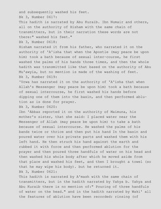 and subsequently washed his feet.
Bk 3, Number 0617:
This hadith is narrated by Abu Kuraib. Ibn Numair and others,
all on the authority of Hisham with the same chain of
transmitters, but in their narration these words are not
there:" washed his feet."
Bk 3, Number 0618:
Hisham narrated it from his father, who narrated it on the
authority of 'A'isha that when the Apostle (may peace be upon
him) took a bath because of sexual inter−course, he first
washed the palms of his hands three times, and then the whole
hadith was transmitted like that based on the authority of Abu
Mu'awyia, but no mention is made of the washing of feet.
Bk 3, Number 0619:
'Urwa has narrated it on the authority of 'A'isha that when
Allah's Messenger (may peace be upon him) took a bath because
of sexual intercourse, he first washed his hands before
dipping one of them into the basin, and then performed ablu−
tion as is done for prayer.
Bk 3, Number 0620:
Ibn 'Abbas reported it on the authority of Maimuna, his
mother's sister, that she said: I placed water near the
Messenger of Allah (may peace be upon him) to take a bath
because of sexual intercourse. He washed the palms of his
bands twice or thrice and then put his hand In the basin and
poured water over his private parts and washed them with his
left hand. He then struck his hand against the earth and
rubbed it with force and then performed ablution for the
prayer and then poured three handfuls of water on his head and
then washed his whole body after which he moved aside from
that place and washed his feet, and then I brought a towel (so
that he may wipe his body). but he returned it.
Bk 3, Number 0621:
This hadith is narrated by A'mash with the same chain of
transmitters, but in the hadith narrated by Yahya b. Yahya and
Abu Kuraib there is no mention of:" Pouring of three handfuls
of water on the head." and in the hadith narrated by Waki' all
the features of ablution have been recorded: rinsing (of
 