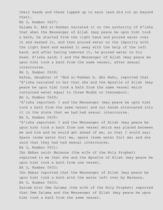 their heads and these lopped up to ears (and did rot go beyond
that).
Bk 3, Number 0627:
Salama b. Abd al−Rahman narrated it on the authority of A'isha
that when the Messenger of Allah (may peace be upon him) took
a bath, he started from the right hand and poured water over
it and washed it, and then poured water on the impurity with
the right band and washed it away with the help of the left
hand. and after having removed it, he poured water on his
head. A'isha said: I and the Messenger of Allah (may peace be
upon him) took a bath from the same vessel, after sexual
intercourse.
Bk 3, Number 0628:
Hafsa, daughter of 'Abd al−Rahman b. Abu Bakr, reported that
'A'isha narrated to her that she and the Apostle of Allah (may
peace be upon him) took a bath from the same vessel which
contained water equal to three Mudds or thereabout.
Bk 3, Number 0629:
'A'isha reported: I and the Messenger (may peace be upon him)
took a bath from the same vessel and our hands alternated into
it in the state that we had had sexual intercourse.
Bk 3, Number 0630:
'A'isha reported: I and the Messenger of Allah (may peace be
upon him) took a bath from one vessel which was placed between
me and him and he would get ahead of me, so that I would say:
Spare (some water for) me, spare (some water for) me; and she
said that they had had sexual intercourse.
Bk 3, Number 0631:
Ibn Abbas said: Maimuna (the wife of the Holy Prophet)
reported to me that she and the Apostle of Allah (may peace be
upon him) took a bath from one vessel.
Bk 3, Number 0632:
Ibn Abbas reported that the Messenger of Allah (may peace be
upon him) took a bath with the water left over by Maimuna.
Bk 3, Number 0633:
Zainab bint Umm Salama (the wife of the Holy Prophet) reported
that Umm Salama and the Messenger of Allah (may peace be upon
him) took a bath from the same vessel.
 