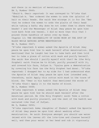 and there is no mention of menstruation.
Bk 3, Number 0646:
'Ubaid b. Umair reported: It was conveyed to 'A'isha that
'Abdullah b. 'Amr ordered the women to undo the (plaits) of
hair on their heads. She said: How strange it is for Ibn 'Amr
that he orders the women to undo the plaits of their head
while taking a bath; why does he not order them to shave their
beads? I and the Messenger of Allah (may peace be upon him)
took bath from one vessel. I did no more than this that I
poured three handfuls of water over my head.
Chapter 12: THE DESIRABILITY OF USING MUSK AT THE SPOT OF
BLOOD WHILE BATHING AFTER MENSTRUATION
Bk 3, Number 0647:
'A'isha reported: A woman asked the Apostle of Allah (may
peace be upon him) how to wash herself after menstruation. She
mentioned that he taught her how to take bath and then told
her to take a piece of cotton with musk and purify herself.
She said: How should I purify myself with that? He (the Holy
Prophet) said: Praise be to Allah, purify yourself with it,
and covered his face, Sufyan b. 'Uyaina gave a demonstration
by covering his face (as the Holy Prophet had done). 'A'isha
reported: I dragged her to my side for I had understood what
the Apostle of Allah (may peace be upon him) intended and,
therefore, said: Apply this cotton with musk to the trace of
blood. Ibn 'Umar in his hadith (has mentioned the words of
'A'isha thus): Apply it to the marks of blood.
Bk 3, Number 0648:
'A'isha reported: A woman asked the Apostle of Allah (may
peace be upon him) how he should wash herself after the
menstrual period. He (the Holy Prophet) said: Take a cotton
with musk and purity yourself, and the rest of the hadith was
narrated like that of Sufyan.
Bk 3, Number 0650:
'A'isha reported: Asma (daughter of Shakal) asked the Apostle
of Allah (may peace be upon him) about washing after
menstruation. He said: Everyone amongst you should use water
(mixed with the leaves of) the lote−tree and cleanse herself
well, and then pour water on her head and rub it vigorously
 
