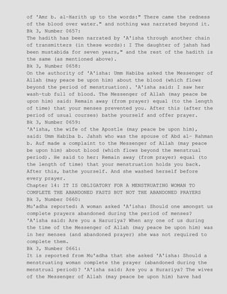 of 'Amr b. al−Harith up to the words:" There came the redness
of the blood over water." and nothing was narrated beyond it.
Bk 3, Number 0657:
The hadith has been narrated by 'A'isha through another chain
of transmitters (in these words): I The daughter of jahsh had
been mustabida for seven years," and the rest of the hadith is
the same (as mentioned above).
Bk 3, Number 0658:
On the authority of 'A'isha: Umm Habiba asked the Messenger of
Allah (may peace be upon him) about the blood (which flows
beyond the period of menstruation). 'A'isha said: I saw her
wash−tub full of blood. The Messenger of Allah (may peace be
upon him) said: Remain away (from prayer) equal (to the length
of time) that your menses prevented you. After this (after the
period of usual courses) bathe yourself and offer prayer.
Bk 3, Number 0659:
'A'isha, the wife of the Apostle (may peace be upon him),
said: Umm Habiba b. Jahsh who was the spouse of Abd al− Rahman
b. Auf made a complaint to the Messenger of Allah (may peace
be upon him) about blood (which flows beyond the menstrual
period). He said to her: Remain away (from prayer) equal (to
the length of time) that your menstruation holds you back.
After this, bathe yourself. And she washed herself before
every prayer.
Chapter 14: IT IS OBLIGATORY FOR A MENSTRUATING WOMAN TO
COMPLETE THE ABANDONED FASTS BUT NOT THE ABANDONED PRAYERS
Bk 3, Number 0660:
Mu'adha reported: A woman asked 'A'isha: Should one amongst us
complete prayers abandoned during the period of menses?
'A'isha said: Are you a Haruriya? When any one of us during
the time of the Messenger of Allah (may peace be upon him) was
in her menses (and abandoned prayer) she was not required to
complete them.
Bk 3, Number 0661:
It is reported from Mu'adha that she asked 'A'isha: Should a
menstruating woman complete the prayer (abandoned during the
menstrual period)? 'A'isha said: Are you a Hurariya? The wives
of the Messenger of Allah (may peace be upon him) have had
 