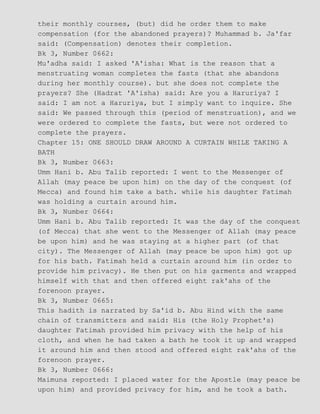 their monthly courses, (but) did he order them to make
compensation (for the abandoned prayers)? Muhammad b. Ja'far
said: (Compensation) denotes their completion.
Bk 3, Number 0662:
Mu'adha said: I asked 'A'isha: What is the reason that a
menstruating woman completes the fasts (that she abandons
during her monthly course). but she does not complete the
prayers? She (Hadrat 'A'isha) said: Are you a Haruriya? I
said: I am not a Haruriya, but I simply want to inquire. She
said: We passed through this (period of menstruation), and we
were ordered to complete the fasts, but were not ordered to
complete the prayers.
Chapter 15: ONE SHOULD DRAW AROUND A CURTAIN WHILE TAKING A
BATH
Bk 3, Number 0663:
Umm Hani b. Abu Talib reported: I went to the Messenger of
Allah (may peace be upon him) on the day of the conquest (of
Mecca) and found him take a bath. while his daughter Fatimah
was holding a curtain around him.
Bk 3, Number 0664:
Umm Hani b. Abu Talib reported: It was the day of the conquest
(of Mecca) that she went to the Messenger of Allah (may peace
be upon him) and he was staying at a higher part (of that
city). The Messenger of Allah (may peace be upon him) got up
for his bath. Fatimah held a curtain around him (in order to
provide him privacy). He then put on his garments and wrapped
himself with that and then offered eight rak'ahs of the
forenoon prayer.
Bk 3, Number 0665:
This hadith is narrated by Sa'id b. Abu Hind with the same
chain of transmitters and said: His (the Holy Prophet's)
daughter Fatimah provided him privacy with the help of his
cloth, and when he had taken a bath he took it up and wrapped
it around him and then stood and offered eight rak'ahs of the
forenoon prayer.
Bk 3, Number 0666:
Maimuna reported: I placed water for the Apostle (may peace be
upon him) and provided privacy for him, and he took a bath.
 