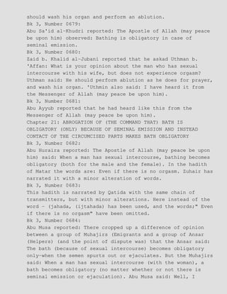 should wash his organ and perform an ablution.
Bk 3, Number 0679:
Abu Sa'id al−Khudri reported: The Apostle of Allah (may peace
be upon him) observed: Bathing is obligatory in case of
seminal emission.
Bk 3, Number 0680:
Zaid b. Khalid al−Jubani reported that he askad Uthman b.
'Affan: What is your opinion about the man who has sexual
intercourse with his wife, but does not experience orgasm?
Uthman said: He should perform ablution as he does for prayer,
and wash his organ. 'Uthmin also said: I have heard it from
the Messenger of Allah (may peace be upon him).
Bk 3, Number 0681:
Abu Ayyub reported that he had heard like this from the
Messenger of Allah (may peace be upon him).
Chapter 21: ABROGATION OF (THE COMMAND THAT) BATH IS
OBLIGATORY (ONLY) BECAUSE OF SEMINAL EMISSION AND INSTEAD
CONTACT OF THE CIRCUMCISED PARTS MAKES BATH OBLIGATORY
Bk 3, Number 0682:
Abu Huraira reported: The Apostle of Allah (may peace be upon
him) said: When a man has sexual intercourse, bathing becomes
obligatory (both for the male and the female). In the hadith
of Matar the words are: Even if there is no orgasm. Zuhair has
narrated it with a minor alteration of words.
Bk 3, Number 0683:
This hadith is narrated by Qatida with the same chain of
transmitters, but with minor alterations. Here instead of the
word − (jahada, (ijtahada) has been used, and the words;" Even
if there is no orgasm" have been omitted.
Bk 3, Number 0684:
Abu Musa reported: There cropped up a difference of opinion
between a group of Muhajirs (Emigrants and a group of Ansar
(Helpers) (and the point of dispute was) that the Ansar said:
The bath (because of sexual intercourse) becomes obligatory
only−when the semen spurts out or ejaculates. But the Muhajirs
said: When a man has sexual intercourse (with the woman), a
bath becomes obligatory (no matter whether or not there is
seminal emission or ejaculation). Abu Musa said: Well, I
 