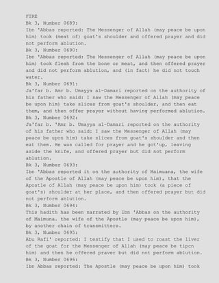 FIRE
Bk 3, Number 0689:
Ibn 'Abbas reported: The Messenger of Allah (may peace be upon
him) took (meat of) goat's shoulder and offered prayer and did
not perform ablution.
Bk 3, Number 0690:
Ibn 'Abbas reported: The Messenger of Allah (may peace be upon
him) took flesh from the bone or meat, and then offered prayer
and did not perform ablution, and (in fact) he did not touch
water.
Bk 3, Number 0691:
Ja'far b. Amr b. Umayya al−Damari reported on the authority of
his father who said: I saw the Messenger of Allah (may peace
be upon him) take slices from goat's shoulder, and then eat
them, and then offer prayer without having performed ablution.
Bk 3, Number 0692:
Ja'far b. 'Amr b. Umayya al−Damari reported on the authority
of his father who said: I saw the Messenger of Allah (may
peace be upon him) take slices from goat's shoulder and then
eat them. He was called for prayer and he got'up, leaving
aside the knife, and offered prayer but did not perform
ablution.
Bk 3, Number 0693:
Ibn 'Abbas reported it on the authority of Maimuana, the wife
of the Apostle of Allah (may peace be upon him), that the
Apostle of Allah (may peace be upon him) took (a piece of
goat's) shoulder at her place, and then offered prayer but did
not perform ablution.
Bk 3, Number 0694:
This hadith has been narrated by Ibn 'Abbas on the authority
of Maimuna. the wife of the Apostle (may peace be upon him),
by another chain of transmitters.
Bk 3, Number 0695:
Abu Rafi' reported: I testify that I used to roast the liver
of the goat for the Messenger of Allah (may peace be tipcn
him) and then he offered praver but did not perform ablution.
Bk 3, Number 0696:
Ibn Abbas reported: The Apostle (may peace be upon him) took
 