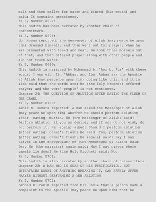 milk and then called for water and rinsed (his mouth) and
said: It contains greasiness.
Bk 3, Number 0697:
This hadith has been narrated by another chain of
transmitters.
Bk 3, Number 0698:
Ibn Abbas reported: The Messenger of Allah (may peace be upon
him) dressed himself, and then went out for prayer, when he
was presented with bread and meat. He took three morsels out
of that, and then offered prayer along with other people and
did not touch water.
Bk 3, Number 0699:
This hadith is narrated by Muhammad b. 'Amr b. Ata' with these
words: I was with Ibn 'Abbas, and Ibn 'Abbas saw the Apostle
of Allah (may peace be upon him) doing like this, and it is
also said that the words are: He (the Holy Prophet) offered
prayer; and the word" people" is not mentioned.
Chapter 24: THE QUESTION OF ABLUTION AFTER EATING THE FLESH OF
THE CAMEL
Bk 3, Number 0700:
Jabir b. Samura reported: A man asked the Messenger of Allah
(may peace he upon him) whether he should perform ablution
after (eating) mutton. He (the Messenger of Allah) said:
Perform ablution it you so desire, and if you do not wish, do
not perform it. He (again) asked: Should I perform ablution
(after eating) camel's flesh? He said: Yes, perform ablution
(after eating) camel's flesh. He (again) said: May I say
prayer in the sheepfolds? He (the Messenger of Allah) said:
Yes. He (the narrator) again said: May I say prayer where
camels lie down? He (the Holy Prophet) said: No.
Bk 3, Number 0701:
This hadith is also narrated by another chain of transmitters.
Chapter 25: A MAN WHO IS SURE OF HIS PURIFICATION, BUT
ENTERTAINS DOUBT OF ANYTHING BREAKING IT, CAN SAFELY OFFER
PRAYER WITHOUT PERFORMING A NEW ABLUTION
Bk 3, Number 0702:
'Abbad b. Tamim reported from his uncle that a person made a
complaint to the Apostle (may peace be upon him) that he
 