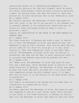 entertained (doubt) as it something had happened to him
breaking his ablution. He (the Holy Prophet) said: He should
not return (from prayer) unless he hears a sound or perceives
a smell (of passing wind). Abu Bakr and Zuhair b. Harb have
pointed out in their narrations that it was 'Abdullah b. Zaid.
Bk 3, Number 0703:
Abu Huraira reported: The Messenger of Allah (may peace be
upon him) said: If any one of you has pain in his abdomen, but
is doubtful whether or not anything has issued from him, be
should not leave the mosque unless he hears a sound or
perceives a smell.
Chapter 26: PURIFICATION OF THE SKINS OF THE DEAD ANIMALS BY
TANNING THEM
Bk 3, Number 0704:
The freed slave−girl of Maimuna was given a goat in charity
but it died. The Messenger of Allah (may peace be upon him)
happened to pass by that (carcass). Upon this be said: Why did
you not take off its skin? You could put it to use, after
tanning it. They (the Companions) said: It was dead. Upon,
this he (the Messenger of Allah) said: Only its eating is
prohibited. Abu bakr and Ibn Umar in their narrations said: It
is narrated from Maimuna (may Allah be pleased with her).
Bk 3, Number 0705:
Ibn 'Abbas said: The Messenger of Allah (may peace be upon
him) saw a dead goat, which had been given in charity to the
freed slave−girl of Maimuna. The Messenger of Allah (may peace
be upon him) said: Why don't you make use of its skin? They
(the Companions around the Holy Prophet) said: It is dead.
Upon this he said: It is the eating (of the dead animal) which
is prohibited.
Bk 3, Number 0706:
This hadith is narrated by Ibn Shihab with the same chain of
transmitters as transmitted by Yunus.
Bk 3, Number 0707:
Ibn Abbas reported: The Messenger of Allah (may peace be upon
him) happened to pass by a goat thrown (away) which had been
in fact given to the freed slave−girl of Maimuna as charity.
Upon this the Messenger of Allah (way peace he upon him) said:
 