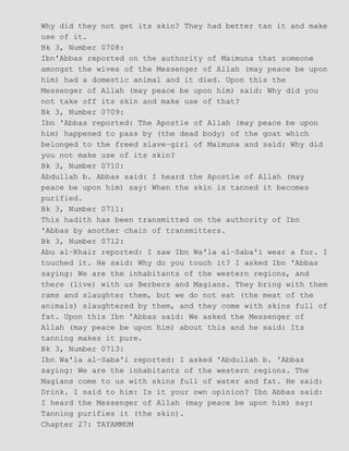 Why did they not get its skin? They had better tan it and make
use of it.
Bk 3, Number 0708:
Ibn'Abbas reported on the authority of Maimuna that someone
amongst the wives of the Messenger of Allah (may peace be upon
him) had a domestic animal and it died. Upon this the
Messenger of Allah (may peace be upon him) said: Why did you
not take off its skin and make use of that?
Bk 3, Number 0709:
Ibn 'Abbas reported: The Apostle of Allah (may peace be upon
him) happened to pass by (the dead body) of the goat which
belonged to the freed slave−girl of Maimuna and said: Why did
you not make use of its skin?
Bk 3, Number 0710:
Abdullah b. Abbas said: I heard the Apostle of Allah (may
peace be upon him) say: When the skin is tanned it becomes
purified.
Bk 3, Number 0711:
This hadith has been transmitted on the authority of Ibn
'Abbas by another chain of transmitters.
Bk 3, Number 0712:
Abu al−Khair reported: I saw Ibn Wa'la al−Saba'i wear a fur. I
touched it. He said: Why do you touch it? I asked Ibn 'Abbas
saying: We are the inhabitants of the western regions, and
there (live) with us Berbers and Magians. They bring with them
rams and slaughter them, but we do not eat (the meat of the
animals) slaughtered by them, and they come with skins full of
fat. Upon this Ibn 'Abbas said: We asked the Messenger of
Allah (may peace be upon him) about this and he said: Its
tanning makes it pure.
Bk 3, Number 0713:
Ibn Wa'la al−Saba'i reported: I asked 'Abdullah b. 'Abbas
saying: We are the inhabitants of the western regions. The
Magians come to us with skins full of water and fat. He said:
Drink. I said to him: Is it your own opinion? Ibn Abbas said:
I heard the Messenger of Allah (may peace be upon him) say:
Tanning purifies it (the skin).
Chapter 27: TAYAMMUM
 
