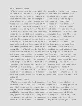 Bk 3, Number 0714:
'A'isha reported: We went with the Apostle of Allah (may peace
be upon him) on one of his journeys and when we reached the
place Baida' or Dhat al−jaish, my necklace was broken (and
fell somewhere). The Messenger of Allah (way peace be upon
him) along with other people stayed there for searching it.
There was neither any water at that place nor was there any
water with them (the Companions of the Holy Prophet). Some
persons came to my father Abu Bakr and said: Do you see what
'A'isha has done? She has detained the Messenger of Allah (may
peace be upon him) and persons accompanying him, and there is
neither any water here or with them. So Abu Bakr came there
and the Messenger of Allah (may peace be upon him) was
sleeping with his head on my thigh. He (Abu Bakr) said: You
have detained the Messenger of Allah (may peace be upon him)
and other persons and there is neither water here nor with
them. She ('A'isha) said: Abu Bakr scolded me and uttered what
Allah wanted him to utter and nudged my hips with his hand.
And there was nothing to prevent me from stirring but for the
fact that the messenger of Allah (may peace be upon him) was
lying upon my thigh. The Messenger of Allah (may peace be upon
him) slept till it was dawn at a waterless place. So Allah
revealed the verses pertaining to tayammum and they (the Holy
Prophet and his Companions) performed tayammum. Usaid b.
al−Hudair who was one of the leaders said: This is not the
first of your blessings,0 Family to Abu Bakr. 'A'isha said: We
made the came) stand which was my mount and found the necklace
under it.
Bk 3, Number 0715:
'A'isha reported she had borrowed from Asma' (her sister) a
necklace and it was lost. The Messenger of Allah (may peace be
upon him) sent men to search for it. As it was the time for
prayer, they offered prayer without ablution (as water was not
available there). When they came to the Messenger of Allah
(may peace be upon him), they made a complaint about it, and
the verses pertaining to tayammum were revealed. Upon this
Usaid b. Hadair said (to 'A'isha): May Allah grant you a good
 