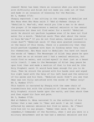 reward! Never has been there an occasion when you were beset
with difficulty and Allah did not make you come out of that
and made it an occasion of blessing for the Muslims.
Bk 3, Number 0716:
Shaqiq reported: I was sitting in the company of Abdullah and
Abu Musa when Abu Musa said: 0 'Abd al−Rahman (kunya of
'Abdullah b. Mas'ud), what would you like a man to do about
the prayer if he experiences a seminal emission or has sexual
intercourse but does not find water for a month? 'Abdullah
said: He should not perform tayammum even if he does not find
water for a month. 'Abdullah said: Then what about the verse
in Sura Ma'ida:" If you do not find water, betake yourself to
clean dust"? 'Abdullah said: If they were granted concession
on the basis of this verse, there is a possibility that they
would perform tayammum with dust on finding water very cold
for themselves. Abu Musa said to Abdullah: You have not heard
the words of 'Ammar: The Messenger of Allah (may peace be upon
him) sent me on an errand and I had a seminal emission, but
could find no water, and rolled myself in dust just as a beast
rolls itself. I came to the Messenger of Allah (may peace be
upon him) then and made a mention of that to him and he (the
Holy Prophet) said: It would have been enough for you to do
thus. Then he struck the ground with his hands once and wiped
his right hand with the help of his left hand and the exterior
of his palms and his face. 'Abdullah said: Didn't you see that
Umar was not fully satisfied with the words of 'Ammar only?
Bk 3, Number 0717:
This hadith is narrated by Shaqiq with the same chain of
transmitters but with the alteration of these words: He (the
Holy Prophet) struck hands upon the earth, and then shook them
and then wiped his face and palm.
Bk 3, Number 0718:
Abd al−Rabmin b. Abza narrated It on the authority of his
father that a man came to 'Umar and said: I am (at times)
affected by seminal emission but find no water. He ('Umar)
told him not to say prayer. 'Ammar then said. Do you
remember,0 Commander of the Faithful, when I and you were in a
military detachment and we had had a seminal emission and did
 
