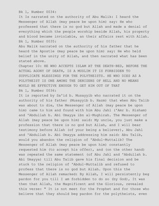 Bk 1, Number 0034:
It Is narrated on the authority of Abu Malik: I heard the
Messenger of Allah (may peace be upon him) say: He who
professed that there is no god but Allah and made a denial of
everything which the people worship beside Allah, his property
and blood became inviolable, an their affairs rest with Allah.
Bk 1, Number 0035:
Abu Malik narrated on the authority of his father that he
heard the Apostle (may peace be upon him) say: He who held
belief in the unity of Allah, and then narrated what has been
stated above.
Chapter 10: HE WHO ACCEPTS ISLAM AT THE DEATH−BED, BEFORE THE
ACTUAL AGONY OF DEATH, IS A MUSLIM IT IS FORBIDDEN TO
SUPPLICATE BLESSINGS FOR THE POLYTHEISTS. HE WHO DIES AS A
POLYTHEIST IS ONE AMONG THE DENIZENS OF HELL AND NO MEANS
WOULD BE EFFECTIVE ENOUGH TO GET HIM OUT OF THAT
Bk 1, Number 0036:
It is reported by Sa'id b. Musayyib who narrated it on the
authority of his father (Musayyib b. Hazm) that when Abu Talib
was about to die, the Messenger of Allah (may peace be upon
him) came to him and found with him Abu Jahl ('Amr b. Hisham)
and 'Abdullah b. Abi Umayya ibn al−Mughirah. The Messenger of
Allah (may peace be upon him) said: My uncle, you just make a
profession that there is no god but Allah, and I will bear
testimony before Allah (of your being a believer), Abu Jahl
and 'Abdullah b. Abi Umayya addressing him said: Abu Talib,
would you abandon the religion of 'Abdul−Muttalib? The
Messenger of Allah (may peace be upon him) constantly
requested him (to accept his offer), and (on the other hand)
was repeated the same statement (of Abu Jahl and 'Abdullah b.
Abi Umayya) till Abu Talib gave his final decision and be
stuck to the religion of 'Abdul−Muttalib and refused to
profess that there is no god but Allah. Upon this the
Messenger of Allah remarked: By Allah, I will persistently beg
pardon for you till I am forbidden to do so (by God), It was
then that Allah, the Magnificent and the Glorious, revealed
this verse: " It is not meet for the Prophet and for those who
believe that they should beg pardon for the polytheists, even
 