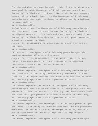 for him and when he came, he said to him: 0 Abu Huraira, where
were you? He said: Messenger of Allah, you met when I was
(sexually) defiled and I did not like to sit in your company
before taking a bath. Upon this the Messenger of Allah (may
peace be upon him) said: Hallowed be Allah, verily a believer
is never defiled.
Bk 3, Number 0723:
Hudhaifa reported: The Messenger of Allah (may peace be upon
him) happened to meet him and he was (sexually) defiled, and
he slipped away and took a bath and then came and said: I was
(sexually) defiled. Upon this he (the Holy Prophet) remarked:
A Muslim is never defiled.
Chapter 29: REMEMBRANCE OF ALLAH EVEN IN A STATE OF SEXUAL
DEFILEMENT
Bk 3, Number 0724:
'A'isha said: The Apostle of Allah (may peace be upon him)
used to remember Allah at all moments.
Chapter 30: IT IS PERMISSIBLE TO EAT WITHOUT ABLUTION AND
THERE IS NO ABHORRENCE IN IT AND PERFORMING OF ABLUTION
IMMEDIATELY (AFTER THAT) IS NOT ESSENTIAL
Bk 3, Number 0725:
Ibn 'Abbas reported: The Apostle of Allah (may peace be upon
him) came out of the privy, and he was presented with some
food, and the people reminded him about ablution, but he said:
Am I to say prayer that I should perform ablution?
Bk 3, Number 0726:
Ibn 'Abbas reported: We were with the Apostle of Allah (may
peace be upon him) and he had come out of the privy. Food was
presented to him. It was said to him (by the Companions around
him): Wouldn't you perform ablution? Upon this he said: Why,
am I to say prayer that I should perform ablution?
Bk 3, Number 0727:
Ibn 'Abbas reported: The Messenger of Allah (may peace be upon
him) went to the privy and when he came back, he was presented
with food. It was said to him; Messenger of Allah, wouldn't
you perform ablution. He said: Why, am I to say prayer?
Bk 3, Number 0728:
Ibn Abbas, reported: The Apostle of Allah (may peace be upon
 
