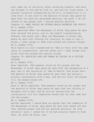 him) came out of the privy after relieving himself, and food
was brought to him and he took it, and did not touch water. In
another narration transmitted by Sa'id b. al−Huwairith it is
like this: It was said to the Apostle of Allah (may peace be
upon him) You have not performed ablution. He said: I do not
intend to say prayer that I should perform ablution.
Chapter 31: WHAT SHOULD BE UTIERED WHILE ENTERING THE PRIVY?
Bk 3, Number 0729:
Anas reported: When the Messenger of Allah (may peace be upon
him) entered the privy, and in the hadith transmitted by
Hushaim (the words are): When the Messenger of Allah (may
peace be upon him) entered the lavatory, be used to say: O
Allah, I seek refuge in Thee from wicked and noxious things.
Bk 3, Number 0730:
This hadith is also transmitted by 'Abd al−'Aziz with the same
chain of transmitters, and the words are: I seek refuge with
Allah from the wicked and noxious things.
Chapter 32: ABLUTION DOES NOT BREAK BY DOZING IN A SITTING
POSTURE
Bk 3, Number 0731:
Anas reported: (The people) stood up for prayer and the
Messenger of Allah (may peace be upon him) was whispering to a
man, and in the narration of 'Abd al−Warith (the words are):
The Apostle of Allah (may peace be upon him) was having a
private conversation with a man, and did not start the prayer
till the people dozed off.
Bk 3, Number 0732:
Anas b. Malik reported: (The people) stood up for prayer and
the Apostle of Allah (may peace be upon him) was talking in
whispers with a man, and he did not discontinue the
conversation till his Companions dozed off; he then came and
led the prayer.
Bk 3, Number 0733:
Qatida reported: I heard Anas as saying that the Companion of
the Messenger of Allah (may peace be upon him) dozed off and
then offered prayer and did not perform ablution. He (the
narrator) said: I asked him if he had actually heard it from
Anas. He said: By Allah. yes.
 