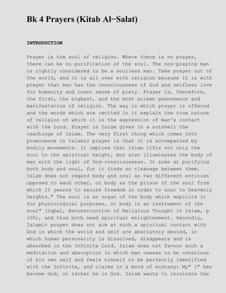 Bk 4 Prayers (Kitab Al−Salat)
INTRODUCTION
Prayer is the soul of religion. Where there is no prayer,
there can be no purification of the soul. The non−praying man
is rightly considered to be a soulless man. Take prayer out of
the world, and it is all over with religion because it is with
prayer that man has the consciousness of God and selfless love
for humanity and inner sense of piety. Prayer is, therefore,
the first, the highest, and the most solemn phenomenon and
manifestation of religion. The way in which prayer is offered
and the words which are recited in it explain the true nature
of religion of which it is the expression of man's contact
with the Lord. Prayer in Islam gives in a nutshell the
teachings of Islam. The very first thing which comes into
prominence in Islamic prayer is that it is accompanied by
bodily movements. It implies that Islam lifts not only the
soul to the spiritual height, but also illuminates the body of
man with the light of God−consciousness. It aims at purifying
both body and soul, for it finds no cleavage between them.
Islam does not regard body and soul as two different entities
opposed to each other, or body as the prison of the soul from
which It yearns to secure freedom in order to soar to heavenly
heights." The soul is an organ of the body which exploits it
for physiological purposes, or body is an instrument of the
soul" (Iqbal, Reconstruction of Religious Thought in Islam, p
105), and thus both need spiritual enlightenment. Secondly,
Islamic prayer does not aim at such a spiritual contact with
God in which the world and self are absolutely denied, in
which human personality is dissolved, disappears and is
absorbed in the Infinite Lord. Islam does not favour such a
meditation and absorption in which man ceases to be conscious
of his own self and feels himself to be perfectly identified
with the Infinite, and claims in a mood of ecstasy: My" I" has
become God, or rather he is God. Islam wants to inculcate the
 