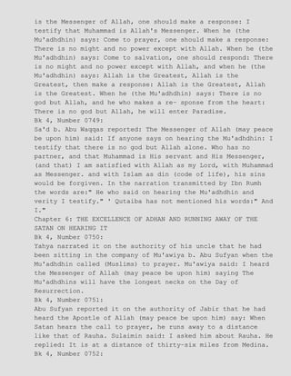 is the Messenger of Allah, one should make a response: I
testify that Muhammad is Allah's Messenger. When he (the
Mu'adhdhin) says: Come to prayer, one should make a response:
There is no might and no power except with Allah. When he (the
Mu'adhdhin) says: Come to salvation, one should respond: There
is no might and no power except with Allah, and when he (the
Mu'adhdhin) says: Allah is the Greatest, Allah is the
Greatest, then make a response: Allah is the Greatest, Allah
is the Greatest. When he (the Mu'adhdhin) says: There is no
god but Allah, and he who makes a re− sponse from the heart:
There is no god but Allah, he will enter Paradise.
Bk 4, Number 0749:
Sa'd b. Abu Waqqas reported: The Messenger of Allah (may peace
be upon him) said: If anyone says on hearing the Mu'adhdhin: I
testify that there is no god but Allah alone. Who has no
partner, and that Muhammad is His servant and His Messenger,
(and that) I am satisfied with Allah as my Lord, with Muhammad
as Messenger. and with Islam as din (code of life), his sins
would be forgiven. In the narration transmitted by Ibn Rumh
the words are:" He who said on hearing the Mu'adhdhin and
verity I testify." ' Qutaiba has not mentioned his words:" And
I."
Chapter 6: THE EXCELLENCE OF ADHAN AND RUNNING AWAY OF THE
SATAN ON HEARING IT
Bk 4, Number 0750:
Yahya narrated it on the authority of his uncle that he had
been sitting in the company of Mu'awiya b. Abu Sufyan when the
Mu'adhdhin called (Muslims) to prayer. Mu'awiya said: I heard
the Messenger of Allah (may peace be upon him) saying The
Mu'adhdhins will have the longest necks on the Day of
Resurrection.
Bk 4, Number 0751:
Abu Sufyan reported it on the authority of Jabir that he had
heard the Apostle of Allah (may peace be upon him) say: When
Satan hears the call to prayer, he runs away to a distance
like that of Rauha. Sulaimin said: I asked him about Rauha. He
replied: It is at a distance of thirty−six miles from Medina.
Bk 4, Number 0752:
 
