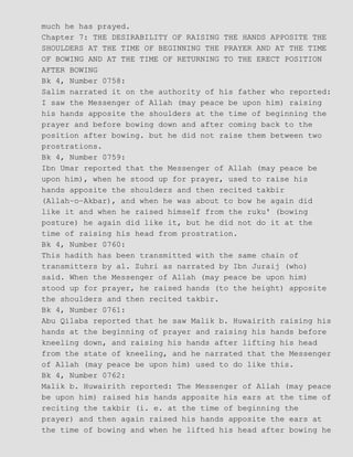 much he has prayed.
Chapter 7: THE DESIRABILITY OF RAISING THE HANDS APPOSITE THE
SHOULDERS AT THE TIME OF BEGINNING THE PRAYER AND AT THE TIME
OF BOWING AND AT THE TIME OF RETURNING TO THE ERECT POSITION
AFTER BOWING
Bk 4, Number 0758:
Salim narrated it on the authority of his father who reported:
I saw the Messenger of Allah (may peace be upon him) raising
his hands apposite the shoulders at the time of beginning the
prayer and before bowing down and after coming back to the
position after bowing. but he did not raise them between two
prostrations.
Bk 4, Number 0759:
Ibn Umar reported that the Messenger of Allah (may peace be
upon him), when he stood up for prayer, used to raise his
hands apposite the shoulders and then recited takbir
(Allah−o−Akbar), and when he was about to bow he again did
like it and when he raised himself from the ruku' (bowing
posture) he again did like it, but he did not do it at the
time of raising his head from prostration.
Bk 4, Number 0760:
This hadith has been transmitted with the same chain of
transmitters by al. Zuhri as narrated by Ibn Juraij (who)
said. When the Messenger of Allah (may peace be upon him)
stood up for prayer, he raised hands (to the height) apposite
the shoulders and then recited takbir.
Bk 4, Number 0761:
Abu Qilaba reported that he saw Malik b. Huwairith raising his
hands at the beginning of prayer and raising his hands before
kneeling down, and raising his hands after lifting his head
from the state of kneeling, and he narrated that the Messenger
of Allah (may peace be upon him) used to do like this.
Bk 4, Number 0762:
Malik b. Huwairith reported: The Messenger of Allah (may peace
be upon him) raised his hands apposite his ears at the time of
reciting the takbir (i. e. at the time of beginning the
prayer) and then again raised his hands apposite the ears at
the time of bowing and when he lifted his head after bowing he
 
