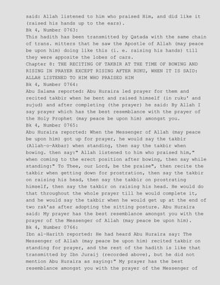 said: Allah listened to him who praised Him, and did like it
(raised his hands up to the ears).
Bk 4, Number 0763:
This hadith has been transmitted by Qatada with the same chain
of trans. mitters that he saw the Apostle of Allah (may peace
be upon him) doing like this (i. e. raising his hands) till
they were apposite the lobes of cars.
Chapter 8: THE RECITING OF TAKBIR AT THE TIME OF BOWING AND
RISING IN PRAYER EXCEPT RISING AFTER RUKU, WHEN IT IS SAID:
ALLAH LISTENED TO HIM WHO PRAISED HIM
Bk 4, Number 0764:
Abu Salama reported: Abu Huraira led prayer for them and
recited takbir when he bent and raised himself (in ruku' and
sujud) and after completing (the prayer) he said: By Allah I
say prayer which has the best resemblance with the prayer of
the Holy Prophet (may peace be upon him) amongst you.
Bk 4, Number 0765:
Abu Huraira reported: When the Messenger of Allah (may peace
be upon him) got up for prayer, he would say the takbir
(Allah−o−Akbar) when standing, then say the takbir when
bowing. then say:" Allah listened to him who praised him,"
when coming to the erect position after bowing, then say while
standing:" To Thee, our Lord, be the praise", then recite the
takbir when getting down for prostration, then say the takbir
on raising his head, then say the takbir on prostrating
himself, then say the takbir on raising his head. He would do
that throughout the whole prayer till he would complete it,
and he would say the takbir when he would get up at the end of
two rak'as after adopting the sitting posture. Abu Huraira
said: My prayer has the best resemblance amongst you with the
prayer of the Messenger of Allah (may peace be upon him).
Bk 4, Number 0766:
Ibn al−Harith reported: He had heard Abu Huraira say: The
Messenger of Allah (may peace be upon him) recited takbir on
standing for prayer, and the rest of the hadith is like that
transmitted by Ibn Juraij (recorded above), but he did not
mention Abu Huraira as saying:" My prayer has the best
resemblance amongst you with the prayer of the Messenger of
 