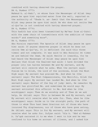 credited with having observed the prayer.
Bk 4, Number 0773:
Mahmud b. al−Rabi', on whose face the Messenger of Allah (may
peace be upon him) squirted water from the well, reported on
the authority of 'Ubada b. as− Samit that the Messenger of
Allah (may peace be upon him) said: He who does not recite Umm
al−Qur'an is not credited with having observed prayer.
Bk 4, Number 0774:
This hadith has also been transmitted by Ma'mar from al−Zuhri
with the same chain of transmitters with the addition of these
words:" and something more".
Bk 4, Number 0775:
Abu Huraira reported: The Apostle of Allah (may peace be upon
him) said: If anyone observes prayer in which he does not
recite Umm al−Qur'an, It is deficient [he said this three
times] and not complete. It was said to Abu Huraira: At times
we are behind the Imam. He said: Recite it inwardly, for he
had heard the Messenger of Allah (may peace be upon him)
declare that Allah the Exalted had said: I have divided the
prayer into two halves between Me and My servant, and My
servant will receive what he asks. When the servant says:
Praise be to Allah, the Lord of the universe, Allah the Most
High says: My servant has praised Me. And when he (the
servant) says: The Most Compassionate, the Merciful, Allah the
Most High says: My servant has lauded Me. And when he (the
servant) says: Master of the Day of judg− ment, He remarks: My
servant has glorified Me. and sometimes He would say: My
servant entrusted (his affairs) to Me. And when he (the
worshipper) says: Thee do we worship and of Thee do we ask
help, He (Allah) says: This is between Me and My servant, and
My servant will receive what he asks for. Then, when he (the
worshipper) says: Guide us to the straight path, the path of
those to whom Thou hast been Gracious not of those who have
incurred Thy displeasure, nor of those who have gone astray,
He (Allah) says: This is for My servant, and My servant will
receive what he asks for. Sufyan said: 'Ala b. 'Abd al−Rahman
b. Ya'qub narrated it to me when I went to him and he was
confined to his home on account of illness, and I asked him
 
