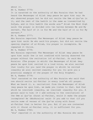 about it.
Bk 4, Number 0776:
It is naratted on the authority of Abu Huraira that he had
heard the Messenger of Allah (may peace be upon him) say: He
who observed prayer but he did not recite the Umm al−Qur'an in
it, and the rest of the hadith is the same as transmitted by
Sufyan, and in this hadith the words are:" Allah the Most High
said: the prayer is divided into two halves between Me and My
servant. The half of it is for Me and the half of it is for My
servant."
Bk 4, Number 0777:
Abu Huraira reported: The Messenger of Allah (may peace be
upon him) said: He who said his prayer, but did not recite the
opening chapter of al−Kitab, his prayer is incomplete. He
repeated it thrice.
Bk 4, Number 0778:
Abu Huraira reported: The Messenger of Allah (may peace be
upon him) said: One is not credited with having observed the
prayer without the recitation (of al−Fatiha). So said Abu
Huraira: (The prayer in which) the Messenger of Allah (may
peace be upon him) recited in a loud voice, we also recited
that loudly for you (and the prayer in which) he recited
inwardly we also recited inwardly for you (to give you a
practical example of the prayer of the Holy Prophet).
Bk 4, Number 0779:
'Ata' narrated on the authority of Abu Huraira who said that
one should recite (al−Fatiha) in every (rak'ah of) prayer.
What we heard (i. e. recitation) from the Messenger of Allah
(may peace be upon him), we made you listen to that. And that
which he (recited) inwardly, we (recited) inwardly for you. A
person said to him: If I add nothing to the (recitation) of
the Umm al Qur'an (Surat al−Fatiha), would it make the prayer
incomplete? He (AbuHuraira) said: If you add to that (if you
recite some of verses of the Qur'an along with Surat
at−Fatiha) that is better for you. But if you are contented
with it (Surat al−Fatiha) only, it is sufficient for you.
Bk 4, Number 0780:
'Ata' reported it on the authority of Abu Huraira who said:
 