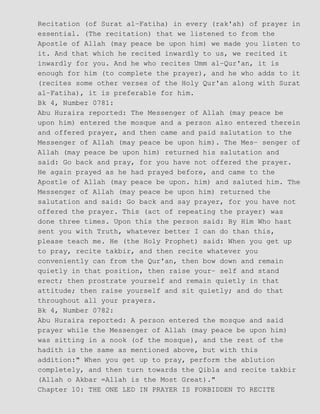 Recitation (of Surat al−Fatiha) in every (rak'ah) of prayer in
essential. (The recitation) that we listened to from the
Apostle of Allah (may peace be upon him) we made you listen to
it. And that which he recited inwardly to us, we recited it
inwardly for you. And he who recites Umm al−Qur'an, it is
enough for him (to complete the prayer), and he who adds to it
(recites some other verses of the Holy Qur'an along with Surat
al−Fatiha), it is preferable for him.
Bk 4, Number 0781:
Abu Huraira reported: The Messenger of Allah (may peace be
upon him) entered the mosque and a person also entered therein
and offered prayer, and then came and paid salutation to the
Messenger of Allah (may peace be upon him). The Mes− senger of
Allah (may peace be upon him) returned his salutation and
said: Go back and pray, for you have not offered the prayer.
He again prayed as he had prayed before, and came to the
Apostle of Allah (may peace be upon. him) and saluted him. The
Messenger of Allah (may peace be upon him) returned the
salutation and said: Go back and say prayer, for you have not
offered the prayer. This (act of repeating the prayer) was
done three times. Upon this the person said: By Him Who hast
sent you with Truth, whatever better I can do than this,
please teach me. He (the Holy Prophet) said: When you get up
to pray, recite takbir, and then recite whatever you
conveniently can from the Qur'an, then bow down and remain
quietly in that position, then raise your− self and stand
erect; then prostrate yourself and remain quietly in that
attitude; then raise yourself and sit quietly; and do that
throughout all your prayers.
Bk 4, Number 0782:
Abu Huraira reported: A person entered the mosque and said
prayer while the Messenger of Allah (may peace be upon him)
was sitting in a nook (of the mosque), and the rest of the
hadith is the same as mentioned above, but with this
addition:" When you get up to pray, perform the ablution
completely, and then turn towards the Qibla and recite takbir
(Allah o Akbar =Allah is the Most Great)."
Chapter 10: THE ONE LED IN PRAYER IS FORBIDDEN TO RECITE
 
