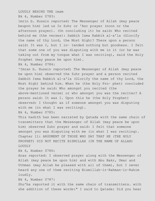 LOUDLY BEHIND THE imam
Bk 4, Number 0783:
lmrin b. Husain reported: The Messenger of Allah (may peace
beupon him) led us In Zuhr or 'Asr prayer (noon or the
afternoon prayer). (On concluding it) he said: Who recited
behind me (the verses): Sabbih Isma Rabbik al−a'la (Glorify
the name of thy Lord, the Most High)? There upon a person
said: It was I, but I in− tended nothing but goodness. I felt
that some one of you was disputing with me in it (or he was
taking out from my tongue what I was reciting), said the Holy
Prophet (may peace be upon him).
Bk 4, Number 0784:
'Imran b. Husain reported: The Messenger of Allah (may peace
be upon him) observed the Zuhr prayer and a person recited
Sabbih Isma Rabbik al−a'la (Glorify the name of thy Lord, the
Most High) behind him. When he (the Holy Pro− phet) concluded
the prayer he said: Who amongst you recited (the
above−mentioned verse) or who amongst you was the reciter? A
person said: It was I. Upon this he (the Holy Prophet)
observed: I thought as if someone amongst you was disputing
with me (in what I was reciting).
Bk 4, Number 0785:
This hadith has been narrated by Qatada with the same chain of
transmitters that the Messenger of Allah (may peace be upon
him) observed Zuhr prayer and said: I felt that someone
amongst you was disputing with me (in what I was reciting).
Chapter 11: ARGUMENT OF THOSE WHO SAY THAT HE (THE HOLY
PROPHET) DID NOT RECITE BISMILLAH (IN THE NAME OF ALLAH)
LOUDLY
Bk 4, Number 0786:
Anas reported: I observed prayer along with the Messenger of
Allah (may peace be upon him) and with Abu Bakr, Umar and
Uthman (may Allah be pleased with all of them), but I never
heard any one of them reciting Bismillah−ir−Rahman−ir−Rahim
loudly.
Bk 4, Number 0787:
Shu'ba reported it with the same chain of transmitters. with
she addition of these words:" I said to Qatada: Did you hear
 