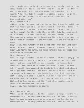 this I would say: My Lord, he is one of my people, and He (the
Lord) would say: You do not know that he innovated new things
(in Islam) after you. Ibn Hujr made this addition in the
hadith:" He (the Holy Prophet) was sitting amongst us in the
mosque, and He (Allah) said: (You don't know) what he
innovated after you"
Bk 4, Number 0791:
Mukhtar b. Fulful reported that he had heard Anas b. Malik say
that the Messenger of Allah (may peace be upon him) dozed off,
and the rest of the hadith is the same as transmitted by
Mus−hir except for the words that he (the Holy Prophet) said:
It (Kauthar) is a canal which my Lord the Exalted and the
Glorious has promised me in Paradise. There is a tank over it,
but he made no mention of the tumblers like the number of the
stars.
Chapter 13: THE PLACING OF THE RIGHT HAND OVER THE LEFT HAND
AFTER THE FIRST TAKBIR IN PRAYER (TAKBIR−I−TAHRIMA) BELOW THE
CHEST AND ABOVE THE NAVEL AND THEN PLACING THEM APPOSITE THE
SHOULDERS IN PROSTRATION
Bk 4, Number 0792:
Wa'il b. Hujr reported: He saw the Apostle of Allah (may peace
be upon him) raising his hands at the time of beginning the
prayer and reciting takbir, and according to Hammam (the
narrator), the hands were lifted opposite to ears. He (the
Holy Prophet) then wrapped his hands in his cloth and placed
his right hand over his left hand. And when he was about to
bow down, he brought out his hands from the cloth, and then
lifted them, and then recited takbir and bowed down, and when
(he came back to the erect position) he recited:" Allah
listened to him who praised Him." And when prostrates. he
prostrated between the two palms.
Chapter 14: THE TASHAHHUD IN PRAYER
Bk 4, Number 0793:
'Abdullah (b. Mas'ud) said: While observing prayer behind the
Messenger of Allah (may peace be upon him) we used to recite:
Peace be upon Allah, peace be upon so and so. One day the
Messenger of Allah (may peace be upon him) said to us: Verily
 