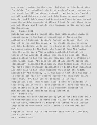 one is equi− valent to the other. And when he (the Imim) sits
for Qa'da (for tashahhud) the first words of every one amongst
you should be: All services rendered by words, acts of worship
and all good things are due to Allah. Peace be upon you,0
Apostle, and Allah's mercy and blessings. Peace be upon us and
upon the upright servants of Allah. I testify that there is no
god but Allah, and I testify that Mubammad is His servant and
His Messenger.
Bk 4, Number 0801:
Qatida has narrated a badith like this with another chain of
transmitters. In the badith transmitted by Jarir on the
authority of Sulaiman, Qatida's further words are: When (the
Qur'in) is recited (in prayer), you should observe silence,
and (the following words are) not found in the hadith narrated
by anyone except by Abu Kamil who heard it from Abu 'Awina
(and the words are): Verily Allah vouchsafed through the
tongue of the Apostle of Allah (may peace be upon him) this:
Allah listens to him who praises Him. Abu Ishaq (a student of
Imam Muslim) said: Abu Bakr the son of Abu Nadr's sister has
(critically) discussed this hadith. Imam Muslim said: Whom can
you find a more authentic transmitter of badith than Sulaiman?
Abu Bakr said to him (Imam Muslim): What about the hadith
narrated by Abd Huraira, i. e. the hadith that when the Qur'in
is recited (in pray er) observe silence? He (Abu Bakr again)
said: Then, why. have you not included it (in your
compilation)? He (Imam Muslim) said: I have not included in
this every hadith which I deem authentic; I have recorded only
such ahadith on which there is an agreement (amongst the
Muhaddithin apart from their being authentic).
Bk 4, Number 0802:
This hadith has been transmitted by Qatida with the same chain
of transmitters (and the words are):" Allah, the Exalted and
the Glorious, commanded it through the tongue of His Apostle
(may peace be upon−him): Allah listens to him who praises
Him."
Chapter 15: BLESSINGS ON THE PROPHET (MAY PEACE BE UPON HIM)
AFTER TASHAHHUD
Bk 4, Number 0803:
 