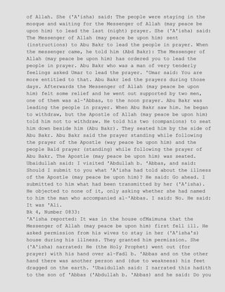 of Allah. She ('A'isha) said: The people were staying in the
mosque and waiting for the Messenger of Allah (may peace be
upon him) to lead the last (night) prayer. She ('A'isha) said:
The Messenger of Allah (may peace be upon him) sent
(instructions) to Abu Bakr to lead the people in prayer. When
the messenger came, he told him (Abd Bakr): The Messenger of
Allah (may peace be upon him) has ordered you to lead the
people in prayer. Abu Bakr who was a man of very tenderly
feelings asked Umar to lead the prayer. 'Umar said: You are
more entitled to that. Abu Bakr led the prayers during those
days. Afterwards the Messenger of Allah (may peace be upon
him) felt some relief and he went out supported by two men,
one of them was al−'Abbas, to the noon prayer. Abu Bakr was
leading the people in prayer. When Abu Bakr saw him. he began
to withdraw, but the Apostle of Allah (may peace be upon him)
told him not to withdraw. He told his two (companions) to seat
him down beside him (Abu Bakr). They seated him by the side of
Abu Bakr. Abu Bakr said the prayer standing while following
the prayer of the Apostle (way peace be upon him) and the
people Bald prayer (standing) while following the prayer of
Abu Bakr. The Apostle (may peace be upon him) was seated.
Ubaidullah said: I visited 'Abdullah b. 'Abbas, and said:
Should I submit to you what 'A'isha had told about the illness
of the Apostle (may peace be upon him)? He said: Go ahead. I
submitted to him what had been transmitted by her ('A'isha).
He objected to none of it, only asking whether she had named
to him the man who accompanied al−'Abbas. I said: No. He said:
It was 'Ali.
Bk 4, Number 0833:
'A'isha reported: It was in the house ofMaimuna that the
Messenger of Allah (may peace be upon him) first fell ill. He
asked permission from his wives to stay in her ('A'isha's)
house during his illness. They granted him permission. She
('A'isha) narrated: He (the Holy Prophet) went out (for
prayer) with his hand over al−Fadl b. 'Abbas and on the other
hand there was another person and (due to weakness) his feet
dragged on the earth. 'Ubaidullah said: I narrated this hadith
to the son of 'Abbas ('Abdullah b. 'Abbas) and he said: Do you
 