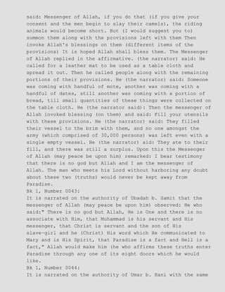 said: Messenger of Allah, if you do that (if you give your
consent and the men begin to slay their camels), the riding
animals would become short. But (I would suggest you to)
summon them along with the provisions left with them Then
invoke Allah's blessings on them (different items of the
provisions) It is hoped Allah shall bless them. The Messenger
of Allah replied in the affirmative. (the narrator) said: He
called for a leather mat to be used as a table cloth and
spread it out. Then he called people along with the remaining
portions of their provisions. He (the narrator) said: Someone
was coming with handful of mote, another was coming with a
handful of dates, still another was coming with a portion of
bread, till small quantities of these things were collected on
the table cloth. He (the narrator said): Then the messenger of
Allah invoked blessing (on them) and said: Fill your utensils
with these provisions. He (the narrator) said: They filled
their vessel to the brim with them, and no one amongst the
army (which comprised of 30,000 persons) was left even with a
single empty vessel. He (the narrator) aid: They ate to their
fill, and there was still a surplus. Upon this the Messenger
of Allah (may peace be upon him) remarked: I bear testimony
that there is no god but Allah and I am the messenger of
Allah. The man who meets his Lord without harboring any doubt
about these two (truths) would never be kept away from
Paradise.
Bk 1, Number 0043:
It is narrated on the authority of Ubadah b. Samit that the
messenger of Allah (may peace be upon him) observed: He who
said:" There is no god but Allah, He is One and there is no
associate with Him, that Muhammad is his servant and His
messenger, that Christ is servant and the son of His
slave−girl and he (Christ) His word which He communicated to
Mary and is His Spirit, that Paradise is a fact and Hell is a
fact," Allah would make him (he who affirms these truths enter
Paradise through any one of its eight doors which he would
like.
Bk 1, Number 0044:
It is narrated on the authority of Umar b. Hani with the same
 