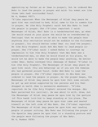 appointing my father as an Imam in prayer), but he ordered Abu
Bakr to lead the people in prayer and said: You women are like
those (who had) surrounded Yusuf.
Bk 4, Number 0837:
'A'isha reported: When the Messenger of Allah (may peace be
upon him) was confined to bed, Bilal came to him to summon him
to prayer. He (the Holy Prophet) said: Ask Abu Bakr to lead
the people in prayer. She ('A'isha) reported: I said:
Messenger of Allah, Abu! Bakr is a tenderhearted man, go when
]be would stand at your place (he would be so overwhelmed by
feelings) that he would not be able to make the people hear
anything (his recitation would not be audible to the followers
in prayer). You should better order Umar (to lead the prayer).
He (the Holy Prophet) said: Ask Abu Bakr to lead people in−
prayer. She ('A'isha) said: I asked Hafsa to (convey) my
impression to him (the Holy Prophet) that Abu Bakr was a
tenderhearted man, so when he would stand at his place, he
would not be able to make the people bear anything. He better
order Umar. Hafsa conveyed this (message of Hadrat 'A'isha) to
him (the Holy Prophet). The Messenger of Allah (may peace be
upon him) said: (You are behaving) as if you are the females
who had gathered around Yusuf. Order Abd Bakr to lead the
people in prayer. She ('A'isha) reported: So Abu Bakr was
ordered to lead the people in prayer. As the prayer began, the
Messenger of Allah (may peace he upon him) felt some relief;
he got up and moved supported by two persons and his feet
dragged on earth (due to excessive weakness). 'A'isha
reported: As he (the Holy Prophet) entered the mosque. Abu
Bakr perceived his (arrival). He was about to with. draw, but
the Messenger of Allah (may peace be upon him) by the gesture
(of This hand) told him to keep standing at his place. The
Messenger of Allah (may peace be upon him) came and seated
himself on the left side of Abu Bakr. She ('A'isha) reported:
The Messenger of Allah (may peace be upon him) was leading
people in prayer sitting. Abu Bakr was following the prayer of
the Apostle (may peace be upon him) in a standing posture and
the people were following the prayer of Abu Bakr.
Bk 4, Number 0838:
 