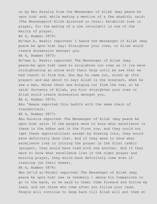 us by Abu Huraira from the Messenger of Allah (may peace be
upon him) and, while making a mention of a few ahadith, said:
(The Messengerof Allah directed us thus): Establish rows in
prayer, for the making of a row (straight) is one of the
merits of prayer.
Bk 4, Number 0874:
Nu'man b. Bashir reported: I heard the Messenger of Allah (may
peace be upon him) say: Straighten your rows, or Allah would
create dissension amongst you.
Bk 4, Number 0875:
Nu'man b. Bashir reported: The Messenger of Allah (may
peace−be upon him) used to straighten our rows as it lie were
straightening an arrow with their help until be saw that we
had learnt it from him. One day he came out, stood up (for
prayer) and was about to say: Allah is the Greatest, when he
saw a man, whose chest was bulging out from the row, so he
said: Servants of Allah, you hint straighten your rows or
Allah would create dissension amongst you.
Bk 4, Number 0876:
Abu 'Awana reported this hadith with the same chain of
transmitters.
Bk 4, Number 0877:
Abu Huraira reported: The Messenger of Allah (may peace be
upon him) said: If the people were to know what excellence is
there in the Adhan and in the first row, and they could not
(get these opportunities) except by drawing lots, they would
have definitely done that. And if they were to know what
excellence lies in joining the prayer in the first takbir
(prayer), they would have vied with one another. And if they
were to know what excellence lies in the night prayer and
morning prayer, they would have definitely come even if
crawling (on their knees).
Bk 4, Number 0878:
Abu Sa'id al−Khudri reported: The Messenger of Allah (may
peace be upon him) saw (a tendency ) among his Companions to
go to the back, so he said to them: Come forward and follow my
lead, and let those who come after you follow your lead.
People will continue to keep back till Allah will put them at
 