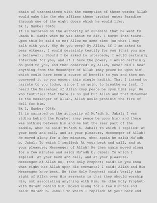 chain of transmitters with the exception of these words: Allah
would make him (he who affirms these truths) enter Paradise
through one of the eight doors which he would like.
Bk 1, Number 0045:
It is narrated on the authority of Sunabihi that he went to
Ubada b. Samit when he was about to die. I burst into tears.
Upon this he said to me: Allow me some time (so that I may
talk with you). Why do you weep? By Allah, if I am asked to
bear witness, I would certainly testify for you (that you are
a believer). Should I be asked to intercede, I would certainly
intercede for you, and if I have the power, I would certainly
do good to you, and then observed: By Allah, never did I hear
anything from the Messenger of Allah (may peace be upon him)
which could have been a source of benefit to you and then not
conveyed it to you except this single hadith. That I intend to
narrate to you today, since I am going to breathe my last. I
heard the Messenger of Allah (may peace be upon him) say: He
who testifies that there is no god but Allah and that Muhammad
is the messenger of Allah, Allah would prohibit the fire of
Hell for him.
Bk 1, Number 0046:
It is narrated on the authority of Mu'adh b. Jabal: I was
riding behind the Prophet (may peace be upon him) and there
was nothing between him and me but the rear part of the
saddle, when he said: Mu'adh b. Jabal: To which I replied: At
your beck and call, and at your pleasure, Messenger of Allah!
He moved along for a few minutes, when again he said: Mu'adh
b. Jabal: To which I replied: At your beck and call, and at
your pleasure, Messenger of Allah! He then again moved along
for a few minutes and said: Mu'adh b. Jabal: To which I
replied. At your beck and call, and at your pleasure.
Messenger of Allah He, (the Holy Prophet) said: Do you know
what right has Allah upon His servants? I said: Allah and His
Messenger know best. He (the Holy Prophet) said: Verily the
right of Allah over His servants is that they should worship
Him, not associating anything with Him. He (the Holy Prophet)
with Mu'adh behind him, moved along for a few minutes and
said: Mu'adh b. Jabal: To which I replied: At your beck and
 