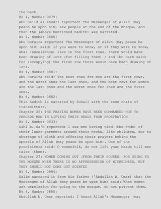 the back.
Bk 4, Number 0879:
Abu Sa'id al−Khudri reported: The Messenger of Allah (may
peace be upon him) saw people at the end of the mosque, and
then the (above−mentioned hadith) was narrated.
Bk 4, Number 0880:
Abu Huraira reported: The Messenger of Allah (may peace be
upon him) said: If you were to know, or if they were to know,
what (excellence) lies in the first rows, there would have
been drawing of lots (for filling them) ; and Ibn Harb said:
For (occupying) the first row there would have been drawing of
lots.
Bk 4, Number 0881:
Abu Huraira said: The best rows for men are the first rows,
and the worst ones the last ones, and the best rows for women
are the last ones and the worst ones for them are the first
ones.
Bk 4, Number 0882:
This hadith is narrated by Suhail with the same chain of
transmitters.
Chapter 26: THE PRAYING WOMEN HAVE BEEN COMMANDED NOT TO
PRECEDE MEN IN LIFTING THEIR HEADS FROM PROSTRATION
Bk 4, Number 0833:
Sahl b. Sa'd reported: I saw men having tied (the ends) of
their lower garments around their necks, like children, due to
shortage of cloth and offering their prayers behind the
Apostle of Allah (may peace be upon him). One of the
proclaimers said: O womenfolk, do not lift your heads till men
raise (them).
Chapter 27: WOMEN COMING OUT (FROM THEIR HOUSES) FOR GOING TO
THE MOSQUE WHEN THERE IS NO APPREHENSION OF WICKEDNESS, BUT
THEY SHOULD NOT COME OUT SCENTED
Bk 4, Number 0884:
Salim narrated it from his father ('Abdullah b. Umar) that the
Messenger of Allah (may peace be upon him) said: When women
ask permission for going to the mosque, do not prevent them.
Bk 4, Number 0885:
Abdullah b. Umar reported: I heard Allah's Messenger (may
 