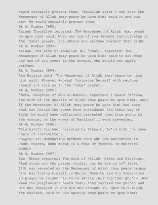 would certainly prevent them. 'Abdullah said: I say that the
Messenger of Allah (may peace be upon him) said it and you
say: We would certainly prevent them!
Bk 4, Number 0892:
Zainab Thaqafiya reported: The Messenger of Allah (may peace
be upon him) said: When any one of you (women) participates in
the 'Isha' prayer, she should not perfume herself that night.
Bk 4, Number 0893:
Zainab, the wife of Abdullah (b. 'Umar), reported: The
Messenger of Allah (may peace be upon him) said to us: When
any one of you comes to the mosque, she should not apply
perfume.
Bk 4, Number 0894:
Abu Huraira said: The Messenger of Allah (may peace be upon
him) said: Whoever (woman) fumigates herself with perfume
should not join us in the 'Isha' prayer.
Bk 4, Number 0895:
'Amra, daughter of Abd al−Rahmin, reported: I heard 'A'isha,
the wife of the Apostle of Allah (may peace be upon him). say:
If the Messenger of Allah (may peace be upon him) had seen
what new things the women have introduced (in their way of
life) he would have definitely prevented them from going to
the mosque, as the women of BaniIsra'il were prevented.
Bk 4, Number 0896:
This hadith has been narrated by Yahya b. Sa'id with the same
chain of transmitters.
Chapter 28: MODERATION BETWEEN LOUD AND LOW RECITATION IN
JAHRI PRAYER, WHEN THERE IS A FEAR OF TURMOIL IN RECITING
LOUDLY
Bk 4, Number 0897:
Ibn 'Abbas reported: The word of (Allah) Great and Glorious:
'And utter not thy prayer loudly, nor be low in it" (xvii.
110) was revealed as the Messenger of Allah (may peace beupon
him) was hiding himself in Mecca. When he led his Companions
in prayer he raised his voice (while reciting the) Qur'an. And
when the polytheists heard that, they reviled the Qur'an and
Him Who revealed it and him who brought it. Upon this Allah,
the Exalted, said to His Apostle (may peace be upon him):
 
