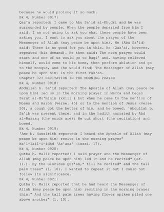 because he would prolong it so much.
Bk 4, Number 0917:
Qaz'a reported: I came to Abu Sa'id al−Khudri and he was
surrounded by people. When the people departed from him I
said: I am not going to ask you what these people have been
asking you. I want to ask you about the prayer of the
Messenger of Allah (may peace be upon him). He (Abu Sa'id)
said: There is no good for you in this. He (Qaz'a), however,
repeated (his demand). He then said: The noon prayer would
start and one of us would go to Baqi' and, having relieved
himself, would come to his home, then perform ablution and go
to the mosque, and (he would find) The Messenger of Allah (may
peace be upon him) in the first rak'ah.
Chapter 32: RECITATION IN THE MORNING PRAYER
Bk 4, Number 0918:
Abdullah b. Sa'id reported: The Apostle of Allah (may peace be
upon him) led us in the morning prayer in Mecca and began
Sarat al−Mu'minin (xxiii ) but when he came to the mention of
Moses and Aaron (verse. 45) or to the mention of Jesus (verse
50), a cough got the better of him, and he bowed. 'Abdullah b.
Sa'ib was present there, and in the hadith narrated by Abd
al−Razzaq (the words are): He cut short (the recitation) and
bowed.
Bk 4, Number 0919:
'Amr b. Huwairith reported: I heard the Apostle of Allah (may
peace be upon him) recite in the morning prayer"
Wa'l−lail−i−idhd 'As'asa" (ixxxi. 17).
Bk 4, Number 0920:
Qutba b. Malik reported: I said prayer and the Messenger of
Allah (may peace be upon him) led it and he recited" Qaf.
(I.). By the Glorious Qur'an," till he recited" and the tall
palm trees" (l. 10). I wanted to repeat it but I could not
follow its significance.
Bk 4, Number 0921:
Qutba b. Malik reported that he had heard the Messenger of
Allah (may peace be upon him) reciting in the morning prayer
this:" And the tall palm trees having flower spikes piled one
above another" (l. 10).
 