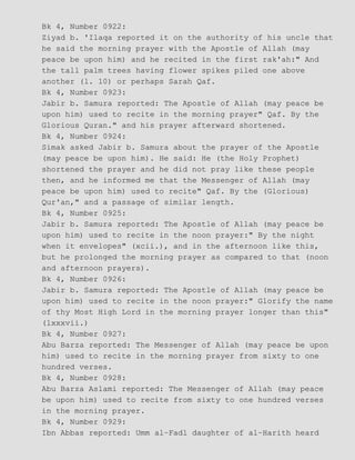 Bk 4, Number 0922:
Ziyad b. 'Ilaqa reported it on the authority of his uncle that
he said the morning prayer with the Apostle of Allah (may
peace be upon him) and he recited in the first rak'ah:" And
the tall palm trees having flower spikes piled one above
another (l. 10) or perhaps Sarah Qaf.
Bk 4, Number 0923:
Jabir b. Samura reported: The Apostle of Allah (may peace be
upon him) used to recite in the morning prayer" Qaf. By the
Glorious Quran." and his prayer afterward shortened.
Bk 4, Number 0924:
Simak asked Jabir b. Samura about the prayer of the Apostle
(may peace be upon him). He said: He (the Holy Prophet)
shortened the prayer and he did not pray like these people
then, and he informed me that the Messenger of Allah (may
peace be upon him) used to recite" Qaf. By the (Glorious)
Qur'an," and a passage of similar length.
Bk 4, Number 0925:
Jabir b. Samura reported: The Apostle of Allah (may peace be
upon him) used to recite in the noon prayer:" By the night
when it envelopes" (xcii.), and in the afternoon like this,
but he prolonged the morning prayer as compared to that (noon
and afternoon prayers).
Bk 4, Number 0926:
Jabir b. Samura reported: The Apostle of Allah (may peace be
upon him) used to recite in the noon prayer:" Glorify the name
of thy Most High Lord in the morning prayer longer than this"
(lxxxvii.)
Bk 4, Number 0927:
Abu Barza reported: The Messenger of Allah (may peace be upon
him) used to recite in the morning prayer from sixty to one
hundred verses.
Bk 4, Number 0928:
Abu Barza Aslami reported: The Messenger of Allah (may peace
be upon him) used to recite from sixty to one hundred verses
in the morning prayer.
Bk 4, Number 0929:
Ibn Abbas reported: Umm al−Fadl daughter of al−Harith heard
 